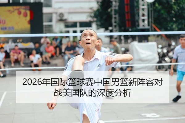 2026年国际篮球赛中国男篮新阵容对战美国队的深度分析