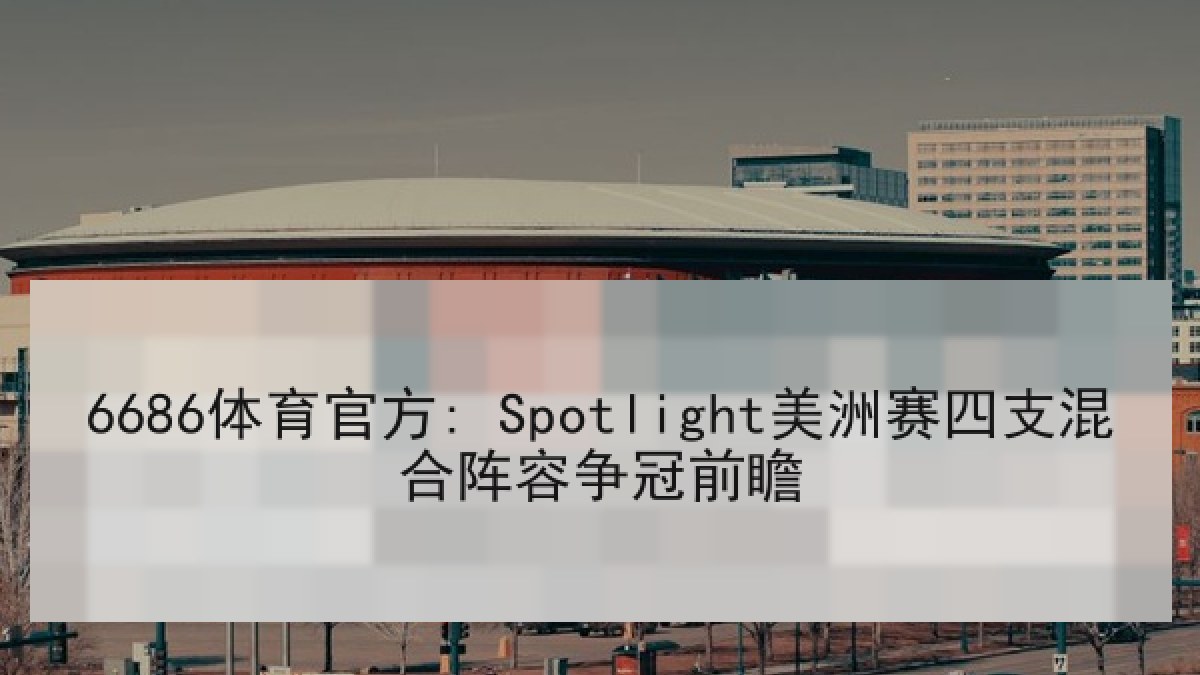 6686体育官方: Spotlight美洲赛四支混合阵容争冠前瞻