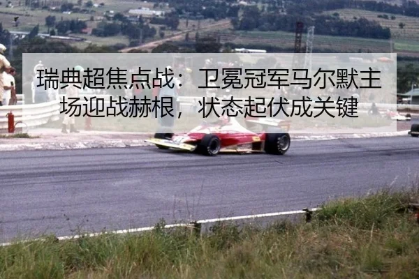 瑞典超焦点战：卫冕冠军马尔默主场迎战赫根，状态起伏成关键